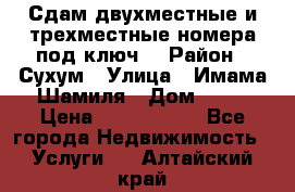 Сдам двухместные и трехместные номера под ключ. › Район ­ Сухум › Улица ­ Имама-Шамиля › Дом ­ 63 › Цена ­ 1000-1500 - Все города Недвижимость » Услуги   . Алтайский край